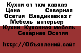 Кухни от тхм-кавказ › Цена ­ 12 500 - Северная Осетия, Владикавказ г. Мебель, интерьер » Кухни. Кухонная мебель   . Северная Осетия